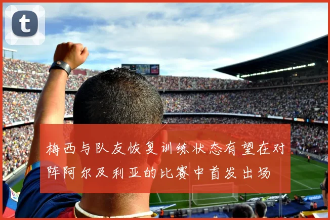 梅西与队友恢复训练状态有望在对阵阿尔及利亚的比赛中首发出场
