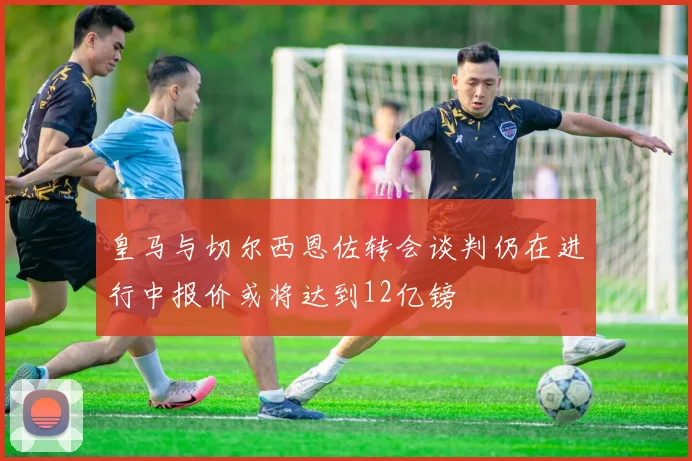 皇马与切尔西恩佐转会谈判仍在进行中报价或将达到12亿镑