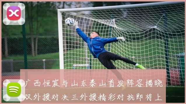 广西恒宸与山东泰山首发阵容揭晓双外援对决三外援精彩对抗即将上演