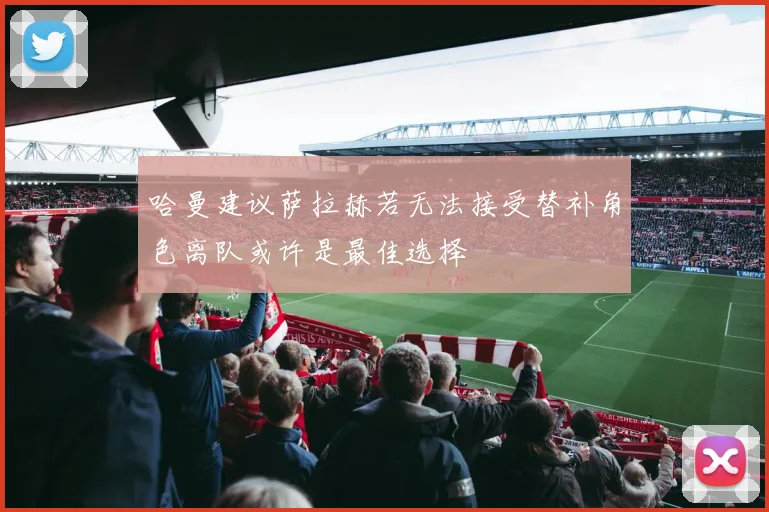 哈曼建议萨拉赫若无法接受替补角色离队或许是最佳选择