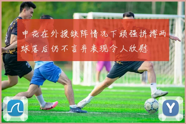 申花在外援缺阵情况下顽强拼搏两球落后仍不言弃表现令人欣慰