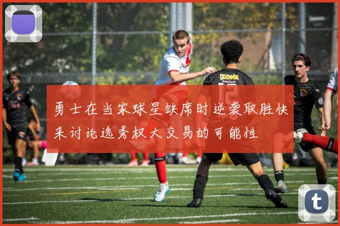 勇士在当家球星缺席时逆袭取胜快来讨论选秀权大交易的可能性