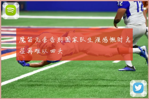 魔笛无奈告别国家队生涯感慨时光荏苒难以回头
