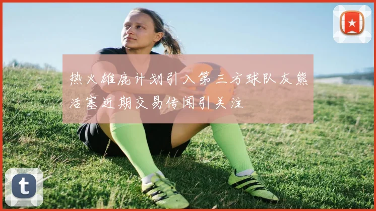 热火雄鹿计划引入第三方球队灰熊活塞近期交易传闻引关注