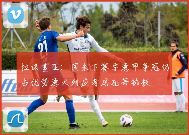 拉诺基亚：国米下赛季意甲争冠仍占优势意大利应考虑孔蒂执教