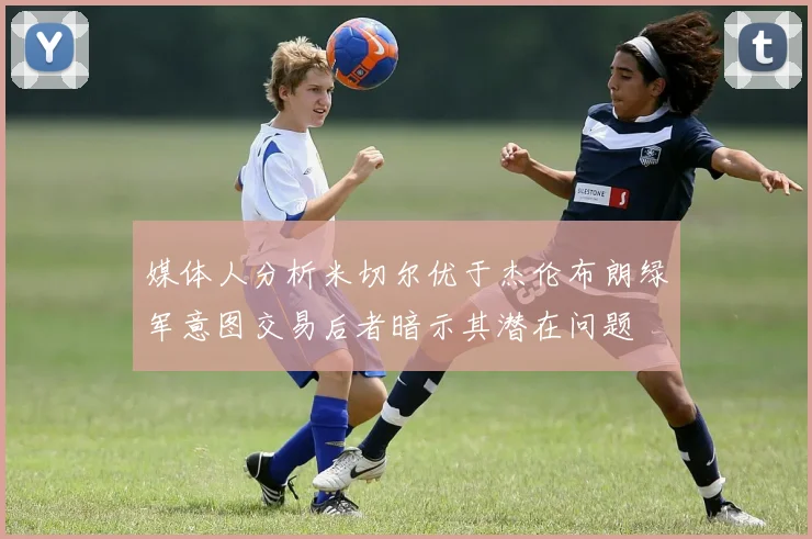 媒体人分析米切尔优于杰伦布朗绿军意图交易后者暗示其潜在问题
