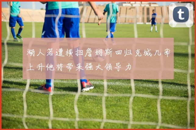 湖人若遭横扫詹姆斯回归克城几率上升他将带来强大领导力