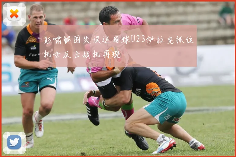 彭啸解围失误送角球U23伊拉克抓住机会反击战机再现