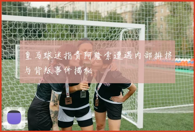 皇马球迷指责阿隆索遭遇内部排挤与背叛事件揭秘