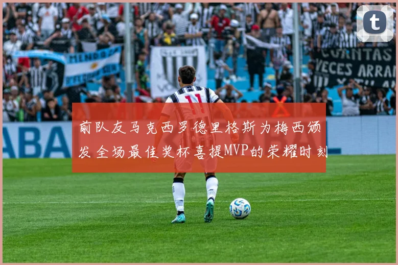 前队友马克西罗德里格斯为梅西颁发全场最佳奖杯喜提MVP的荣耀时刻