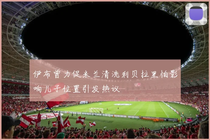 伊布曾力促米兰清洗利贝拉里怕影响儿子位置引发热议