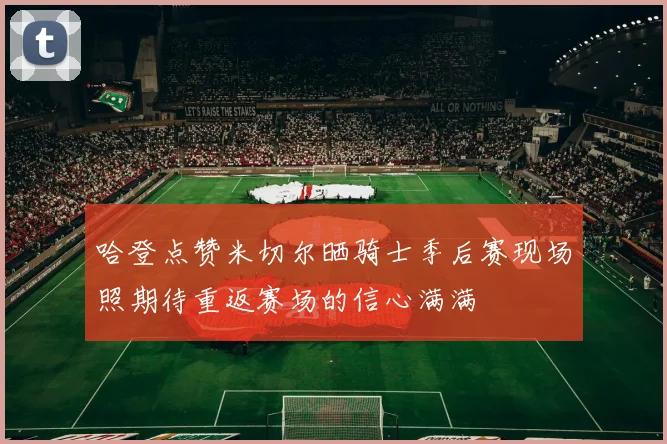 哈登点赞米切尔晒骑士季后赛现场照期待重返赛场的信心满满