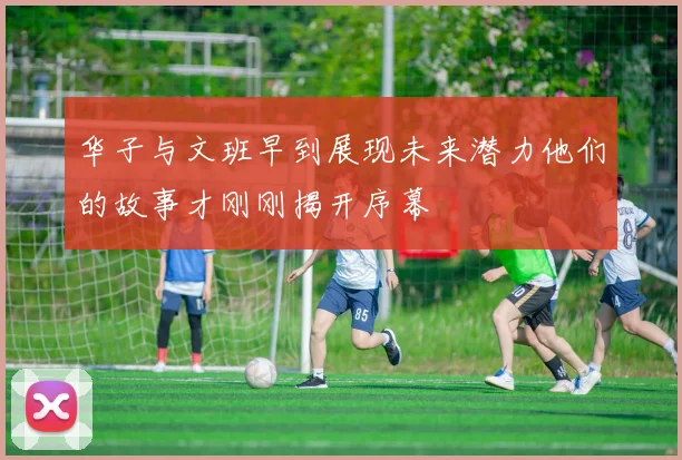 华子与文班早到展现未来潜力他们的故事才刚刚揭开序幕