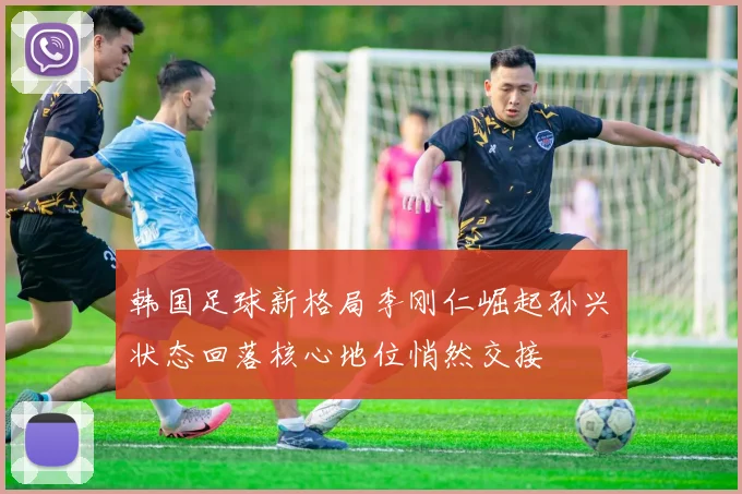 韩国足球新格局李刚仁崛起孙兴慜状态回落核心地位悄然交接
