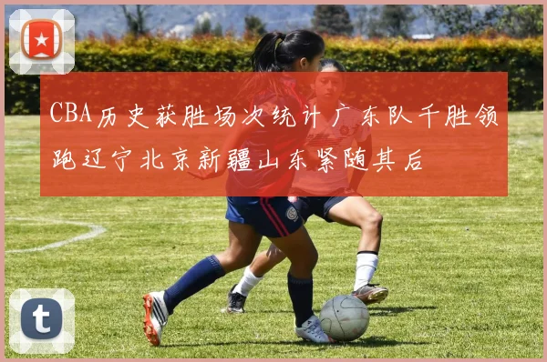 CBA历史获胜场次统计广东队千胜领跑辽宁北京新疆山东紧随其后