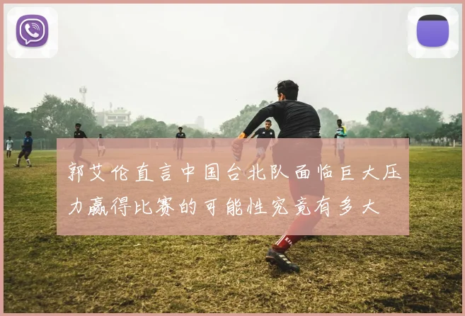 郭艾伦直言中国台北队面临巨大压力赢得比赛的可能性究竟有多大