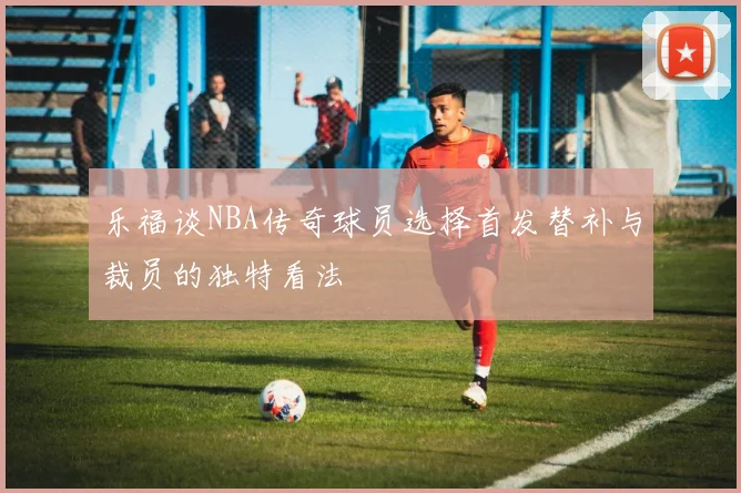 乐福谈NBA传奇球员选择首发替补与裁员的独特看法