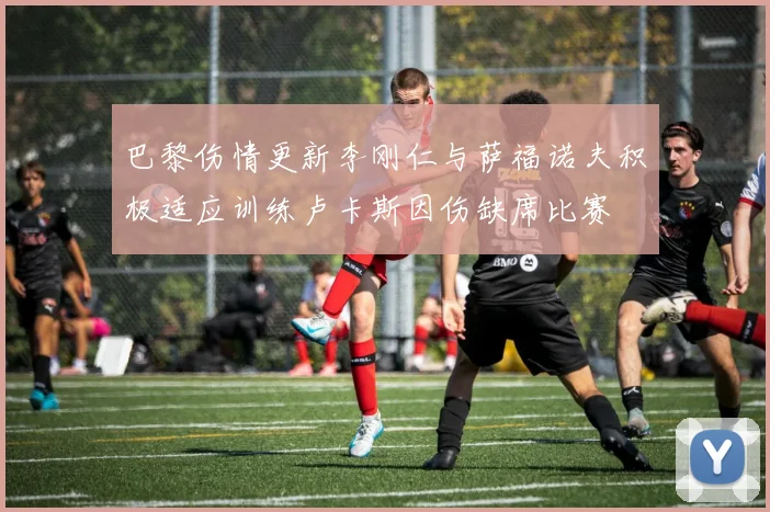 巴黎伤情更新李刚仁与萨福诺夫积极适应训练卢卡斯因伤缺席比赛