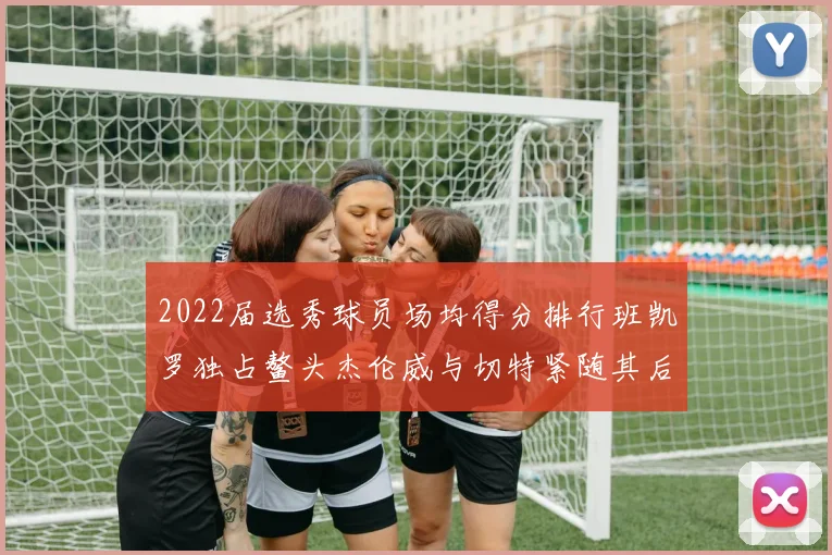 2022届选秀球员场均得分排行班凯罗独占鳌头杰伦威与切特紧随其后