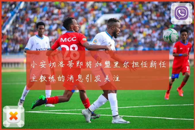 小安切洛蒂即将加盟里尔担任新任主教练的消息引发关注