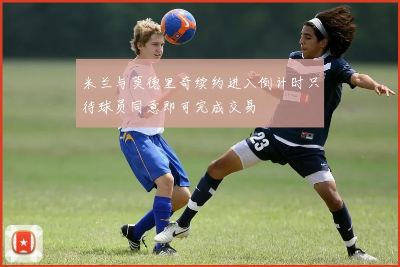 米兰与莫德里奇续约进入倒计时只待球员同意即可完成交易